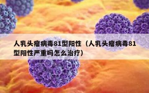 人乳头瘤病毒81型阳性（人乳头瘤病毒81型阳性严重吗怎么治疗）